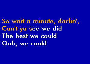 So wait a minute, darlin',
Can't ya see we did

The best we could
Ooh, we could