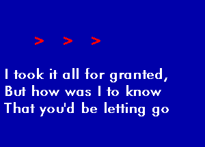 I took it all for granted,
But how was I to know
That you'd be IeHing go