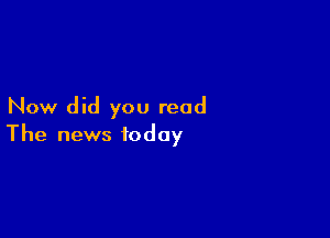 Now did you read

The news today