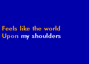 Feels like the world

Upon my shoulders