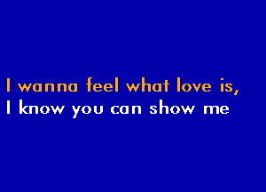 I wanna feel what love is,

I know you can show me