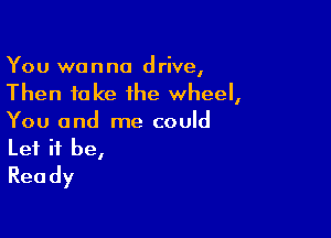You wanna drive,
Then take the wheel,

You and me could
Let it be,
Ready
