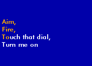 Ai m,

Fire,

Touch that dial,

Turn me on