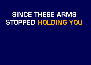 SINCE THESE ARMS
STOPPED HOLDING YOU