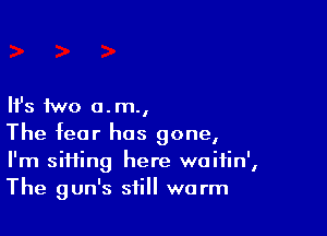 Ifs two a. m.,

The fear has gone,
I'm sifting here waifin',
The gun's still warm