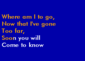 Where am I to go,
Now that I've gone

Too for,
Soon you will
Come to know