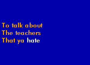 To talk a bout

The teachers
That yo hate