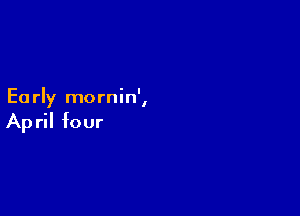 ' I
Ea rly mornln ,

Ap ril four