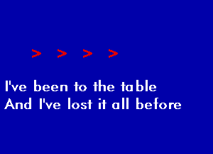 I've been to the table
And I've lost if all before