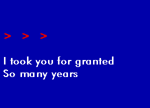 I took you Mr granted
30 mo ny years