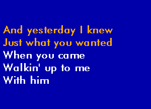 And yesterday I knew
Just what you wanted

When you co me

Walkin' up to me
With him