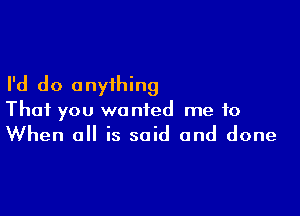 I'd do anything

That you wanted me to
When all is said and done