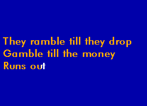 They ramble till they drop

Gamble ii the money
Runs out