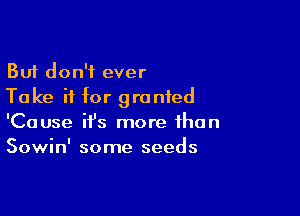 But don't ever
Ta ke if for granted

'Cause ifs more than
Sowin' some seeds