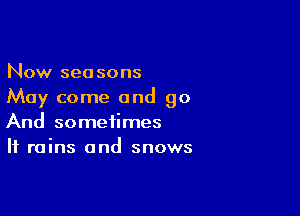 Now seasons
May come and go

And sometimes
If rains and snows
