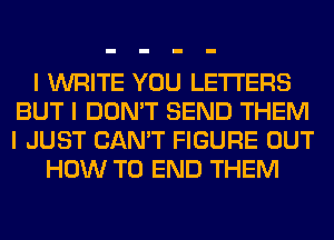 I WRITE YOU LETTERS
BUT I DON'T SEND THEM
I JUST CAN'T FIGURE OUT
HOW TO END THEM