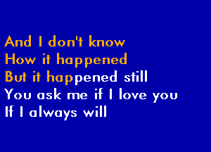 And I don't know
How it happened

But it happened still
You ask me if I love you

If I always will