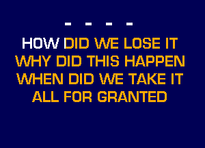 HOW DID WE LOSE IT
WHY DID THIS HAPPEN
WHEN DID WE TAKE IT

ALL FOR GRANTED