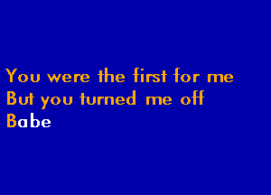 You were the first for me

But you turned me off
Babe