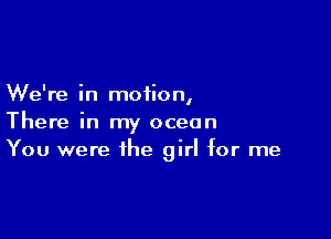 We're in motion
I

There in my ocean
You were the girl for me