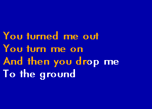 You turned me out
You turn me on

And then you drop me
To the ground