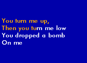 You turn me up,
Then you turn me low

You dropped a bomb

On me