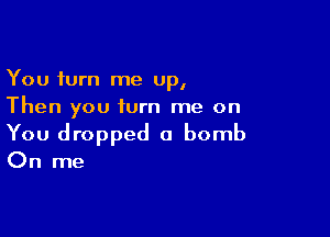 You turn me up,
Then you turn me on

You dropped a bomb

On me