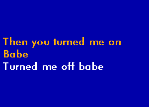 Then you turned me on

Babe

Turned me 0H babe
