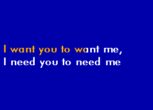 I want you to want me,

I need you to need me