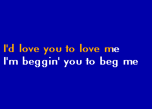I'd love you to love me

I'm beggin' you to beg me