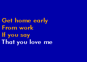 Get home early
From work

If you say
That you love me