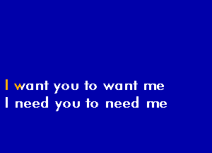 I want you to want me
I need you to need me