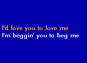 I'd love you to love me

I'm beggin' you to beg me