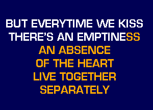 BUT EVERYTIME WE KISS
THERE'S AN EMPTINESS
AN ABSENCE
OF THE HEART
LIVE TOGETHER
SEPARATELY