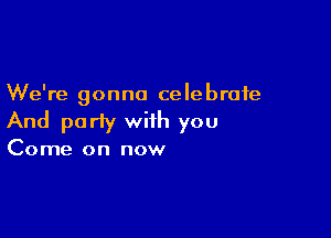 We're gonna celebrate

And party with you

Come on now