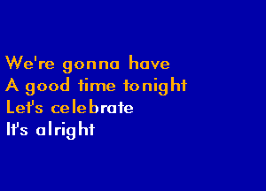 We're gonna have
A good time tonight

Lefs celebrate

It's alrig hf