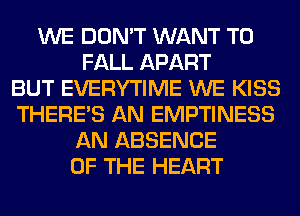 WE DON'T WANT TO
FALL APART
BUT EVERYTIME WE KISS
THERE'S AN EMPTINESS
AN ABSENCE
OF THE HEART