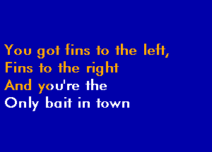 You got fins to 1he IeH,
Fins fo the right

And you're the
Only bait in town