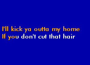I'll kick ya ouHa my home

If you don't cut that hair