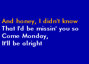 And honey, I did n'f know

That I'd be missin' you so

Come Monday,
It'll be alright