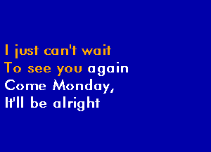 I just ca n'f waif
To see you again

Come Monday,
It'll be alright