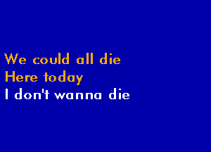 We could all die

Here today
I don't wanna die