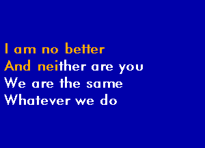 I am no beHer
And neither are you

We are the same
Whatever we do