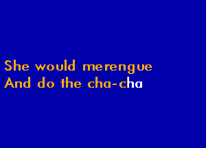 She would merengue

And do the cha-cha