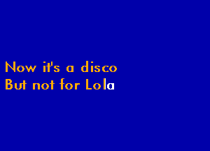 Now ifs a disco

Buf not for Lola