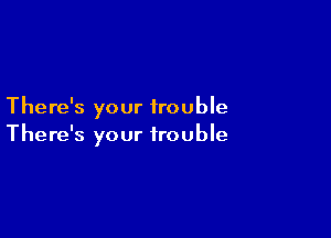 There's your trouble

There's your trouble