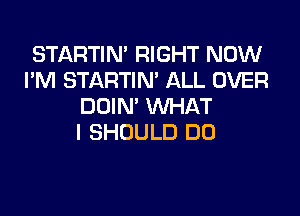 STARTIM RIGHT NOW
I'M STARTIN' ALL OVER
DDIN' WHAT

I SHOULD DO