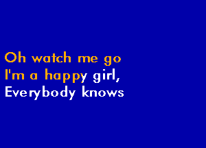 Oh watch me go

I'm a happy girl,
Everybody knows