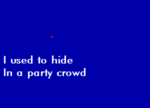I used to hide
In a party crowd