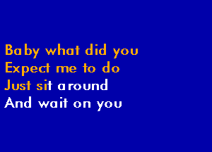 Ba by what did you
Exped me 10 do

Just sit around
And wait on you